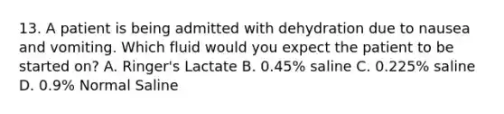 13. A patient is being admitted with dehydration due to nausea and vomiting. Which fluid would you expect the patient to be started on? A. Ringer's Lactate B. 0.45% saline C. 0.225% saline D. 0.9% Normal Saline