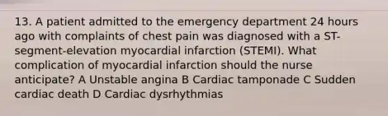 13. A patient admitted to the emergency department 24 hours ago with complaints of chest pain was diagnosed with a ST-segment-elevation myocardial infarction (STEMI). What complication of myocardial infarction should the nurse anticipate? A Unstable angina B Cardiac tamponade C Sudden cardiac death D Cardiac dysrhythmias