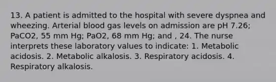 13. A patient is admitted to the hospital with severe dyspnea and wheezing. Arterial blood gas levels on admission are pH 7.26; PaCO2, 55 mm Hg; PaO2, 68 mm Hg; and , 24. The nurse interprets these laboratory values to indicate: 1. Metabolic acidosis. 2. Metabolic alkalosis. 3. Respiratory acidosis. 4. Respiratory alkalosis.