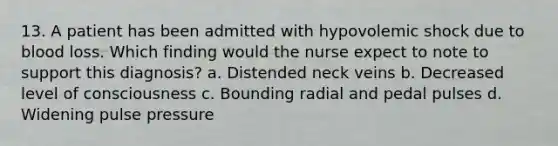 13. A patient has been admitted with hypovolemic shock due to blood loss. Which finding would the nurse expect to note to support this diagnosis? a. Distended neck veins b. Decreased level of consciousness c. Bounding radial and pedal pulses d. Widening pulse pressure