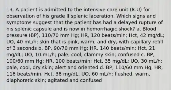 13. A patient is admitted to the intensive care unit (ICU) for observation of his grade II splenic laceration. Which signs and symptoms suggest that the patient has had a delayed rupture of his splenic capsule and is now in hemorrhagic shock? a. Blood pressure (BP), 110/70 mm Hg; HR, 120 beats/min; Hct, 42 mg/dL; UO, 40 mL/h; skin that is pink, warm, and dry, with capillary refill of 3 seconds b. BP, 90/70 mm Hg; HR, 140 beats/min; Hct, 21 mg/dL; UO, 10 mL/h; pale, cool, clammy skin; confused c. BP, 100/60 mm Hg; HR, 100 beats/min; Hct, 35 mg/dL; UO, 30 mL/h; pale, cool, dry skin; alert and oriented d. BP, 110/60 mm Hg; HR, 118 beats/min; Hct, 38 mg/dL; UO, 60 mL/h; flushed, warm, diaphoretic skin; agitated and confused