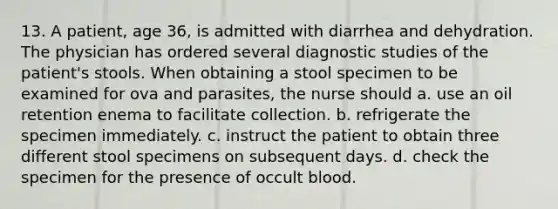 13. A patient, age 36, is admitted with diarrhea and dehydration. The physician has ordered several diagnostic studies of the patient's stools. When obtaining a stool specimen to be examined for ova and parasites, the nurse should a. use an oil retention enema to facilitate collection. b. refrigerate the specimen immediately. c. instruct the patient to obtain three different stool specimens on subsequent days. d. check the specimen for the presence of occult blood.