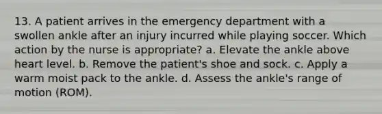 13. A patient arrives in the emergency department with a swollen ankle after an injury incurred while playing soccer. Which action by the nurse is appropriate? a. Elevate the ankle above heart level. b. Remove the patient's shoe and sock. c. Apply a warm moist pack to the ankle. d. Assess the ankle's range of motion (ROM).