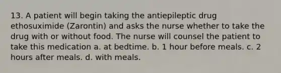 13. A patient will begin taking the antiepileptic drug ethosuximide (Zarontin) and asks the nurse whether to take the drug with or without food. The nurse will counsel the patient to take this medication a. at bedtime. b. 1 hour before meals. c. 2 hours after meals. d. with meals.