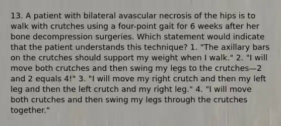 13. A patient with bilateral avascular necrosis of the hips is to walk with crutches using a four-point gait for 6 weeks after her bone decompression surgeries. Which statement would indicate that the patient understands this technique? 1. "The axillary bars on the crutches should support my weight when I walk." 2. "I will move both crutches and then swing my legs to the crutches—2 and 2 equals 4!" 3. "I will move my right crutch and then my left leg and then the left crutch and my right leg." 4. "I will move both crutches and then swing my legs through the crutches together."