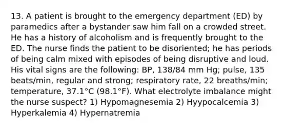 13. A patient is brought to the emergency department (ED) by paramedics after a bystander saw him fall on a crowded street. He has a history of alcoholism and is frequently brought to the ED. The nurse finds the patient to be disoriented; he has periods of being calm mixed with episodes of being disruptive and loud. His vital signs are the following: BP, 138/84 mm Hg; pulse, 135 beats/min, regular and strong; respiratory rate, 22 breaths/min; temperature, 37.1°C (98.1°F). What electrolyte imbalance might the nurse suspect? 1) Hypomagnesemia 2) Hyypocalcemia 3) Hyperkalemia 4) Hypernatremia