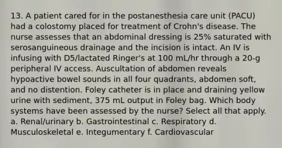 13. A patient cared for in the postanesthesia care unit (PACU) had a colostomy placed for treatment of Crohn's disease. The nurse assesses that an abdominal dressing is 25% saturated with serosanguineous drainage and the incision is intact. An IV is infusing with D5/lactated Ringer's at 100 mL/hr through a 20-g peripheral IV access. Auscultation of abdomen reveals hypoactive bowel sounds in all four quadrants, abdomen soft, and no distention. Foley catheter is in place and draining yellow urine with sediment, 375 mL output in Foley bag. Which body systems have been assessed by the nurse? Select all that apply. a. Renal/urinary b. Gastrointestinal c. Respiratory d. Musculoskeletal e. Integumentary f. Cardiovascular