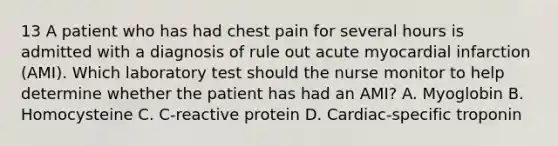 13 A patient who has had chest pain for several hours is admitted with a diagnosis of rule out acute myocardial infarction (AMI). Which laboratory test should the nurse monitor to help determine whether the patient has had an AMI? A. Myoglobin B. Homocysteine C. C-reactive protein D. Cardiac-specific troponin