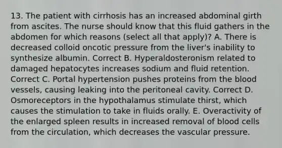 13. The patient with cirrhosis has an increased abdominal girth from ascites. The nurse should know that this fluid gathers in the abdomen for which reasons (select all that apply)? A. There is decreased colloid oncotic pressure from the liver's inability to synthesize albumin. Correct B. Hyperaldosteronism related to damaged hepatocytes increases sodium and fluid retention. Correct C. Portal hypertension pushes proteins from the blood vessels, causing leaking into the peritoneal cavity. Correct D. Osmoreceptors in the hypothalamus stimulate thirst, which causes the stimulation to take in fluids orally. E. Overactivity of the enlarged spleen results in increased removal of blood cells from the circulation, which decreases the vascular pressure.