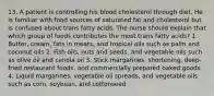 13. A patient is controlling his blood cholesterol through diet. He is familiar with food sources of saturated fat and cholesterol but is confused about trans fatty acids. The nurse should explain that which group of foods contributes the most trans fatty acids? 1. Butter, cream, fats in meats, and tropical oils such as palm and coconut oils 2. Fish oils, nuts and seeds, and vegetable oils such as olive oil and canola oil 3. Stick margarines, shortening, deep-fried restaurant foods, and commercially prepared baked goods 4. Liquid margarines, vegetable oil spreads, and vegetable oils such as corn, soybean, and cottonseed