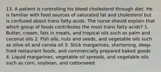 13. A patient is controlling his blood cholesterol through diet. He is familiar with food sources of saturated fat and cholesterol but is confused about trans fatty acids. The nurse should explain that which group of foods contributes the most trans fatty acids? 1. Butter, cream, fats in meats, and tropical oils such as palm and coconut oils 2. Fish oils, nuts and seeds, and vegetable oils such as olive oil and canola oil 3. Stick margarines, shortening, deep-fried restaurant foods, and commercially prepared baked goods 4. Liquid margarines, vegetable oil spreads, and vegetable oils such as corn, soybean, and cottonseed