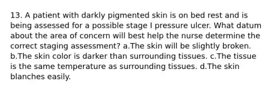 13. A patient with darkly pigmented skin is on bed rest and is being assessed for a possible stage I pressure ulcer. What datum about the area of concern will best help the nurse determine the correct staging assessment? a.The skin will be slightly broken. b.The <a href='https://www.questionai.com/knowledge/k7yrx0xL92-skin-color' class='anchor-knowledge'>skin color</a> is darker than surrounding tissues. c.The tissue is the same temperature as surrounding tissues. d.The skin blanches easily.