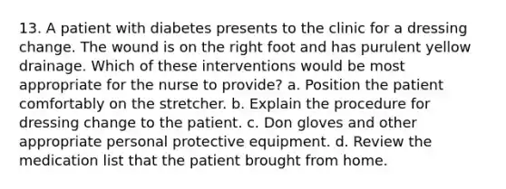 13. A patient with diabetes presents to the clinic for a dressing change. The wound is on the right foot and has purulent yellow drainage. Which of these interventions would be most appropriate for the nurse to provide? a. Position the patient comfortably on the stretcher. b. Explain the procedure for dressing change to the patient. c. Don gloves and other appropriate personal protective equipment. d. Review the medication list that the patient brought from home.