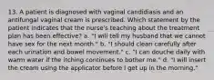 13. A patient is diagnosed with vaginal candidiasis and an antifungal vaginal cream is prescribed. Which statement by the patient indicates that the nurse's teaching about the treatment plan has been effective? a. "I will tell my husband that we cannot have sex for the next month." b. "I should clean carefully after each urination and bowel movement." c. "I can douche daily with warm water if the itching continues to bother me." d. "I will insert the cream using the applicator before I get up in the morning."