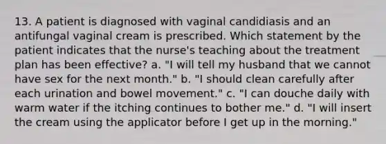 13. A patient is diagnosed with vaginal candidiasis and an antifungal vaginal cream is prescribed. Which statement by the patient indicates that the nurse's teaching about the treatment plan has been effective? a. "I will tell my husband that we cannot have sex for the next month." b. "I should clean carefully after each urination and bowel movement." c. "I can douche daily with warm water if the itching continues to bother me." d. "I will insert the cream using the applicator before I get up in the morning."