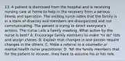 13. A patient is dismissed from the hospital and is receiving nursing care at home to help in the recovery from a serious illness and operation. The visiting nurse notes that the family is in a state of disarray and members are disorganized and not communicating. The patient is trying to direct everyone's actions. The nurse calls a family meeting. What action by the nurse is best? A. Encourage family members to make "to do" lists and assign chores. B. Explain that changes in one person require changes in the others. C. Make a referral to a counselor or mental health nurse practitioner. D. Tell the family members that for the patient to recover, they have to assume his or her role.