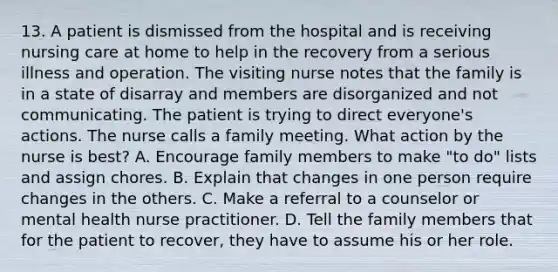 13. A patient is dismissed from the hospital and is receiving nursing care at home to help in the recovery from a serious illness and operation. The visiting nurse notes that the family is in a state of disarray and members are disorganized and not communicating. The patient is trying to direct everyone's actions. The nurse calls a family meeting. What action by the nurse is best? A. Encourage family members to make "to do" lists and assign chores. B. Explain that changes in one person require changes in the others. C. Make a referral to a counselor or mental health nurse practitioner. D. Tell the family members that for the patient to recover, they have to assume his or her role.