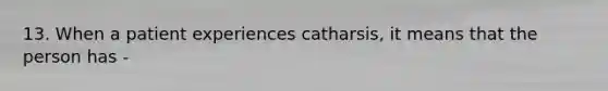 13. When a patient experiences catharsis, it means that the person has -