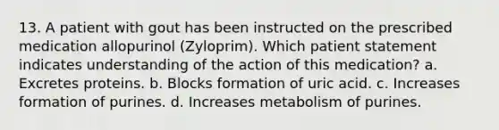 13. A patient with gout has been instructed on the prescribed medication allopurinol (Zyloprim). Which patient statement indicates understanding of the action of this medication? a. Excretes proteins. b. Blocks formation of uric acid. c. Increases formation of purines. d. Increases metabolism of purines.