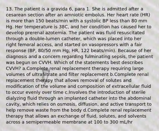 13. The patient is a gravida 6, para 1. She is admitted after a cesarean section after an amniotic embolus. Her heart rate (HR) is more than 150 beats/min with a systolic BP less than 80 mm Hg. Her temperature is 38C, and her condition has caused her to develop prerenal azotemia. The patient was fluid resuscitated through a double-lumen catheter, which was placed into her right femoral access, and started on vasopressors with a fair response (BP, 80/50 mm Hg; HR, 122 beats/min). Because of her diagnosis and a concern regarding fulminating sepsis, the patient was begun on CVVH. Which of the statements best describes CVVH? a.Complete renal replacement therapy requiring large volumes of ultrafiltrate and filter replacement b.Complete renal replacement therapy that allows removal of solutes and modification of the volume and composition of extracellular fluid to occur evenly over time c.Involves the introduction of sterile dialyzing fluid through an implanted catheter into the abdominal cavity, which relies on osmosis, diffusion, and active transport to help remove waste from the body d.Complete renal replacement therapy that allows an exchange of fluid, solutes, and solvents across a semipermeable membrane at 100 to 300 mL/hr