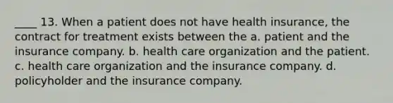 ____ 13. When a patient does not have health insurance, the contract for treatment exists between the a. patient and the insurance company. b. health care organization and the patient. c. health care organization and the insurance company. d. policyholder and the insurance company.