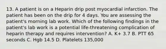 13. A patient is on a Heparin drip post myocardial infarction. The patient has been on the drip for 4 days. You are assessing the patient's morning lab work. Which of the following findings in the patient's lab work is a potential life-threatening complication of heparin therapy and requires intervention? A. K+ 3.7 B. PTT 65 seconds C. Hgb 14.5 D. Platelets 135,000