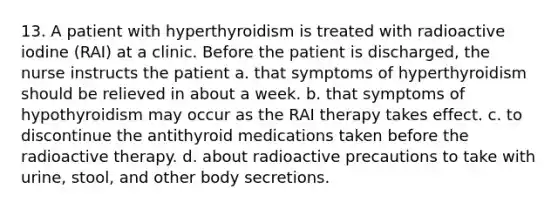 13. A patient with hyperthyroidism is treated with radioactive iodine (RAI) at a clinic. Before the patient is discharged, the nurse instructs the patient a. that symptoms of hyperthyroidism should be relieved in about a week. b. that symptoms of hypothyroidism may occur as the RAI therapy takes effect. c. to discontinue the antithyroid medications taken before the radioactive therapy. d. about radioactive precautions to take with urine, stool, and other body secretions.