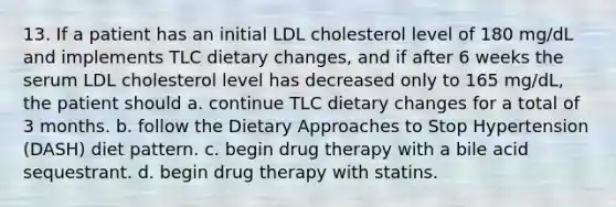 13. If a patient has an initial LDL cholesterol level of 180 mg/dL and implements TLC dietary changes, and if after 6 weeks the serum LDL cholesterol level has decreased only to 165 mg/dL, the patient should a. continue TLC dietary changes for a total of 3 months. b. follow the Dietary Approaches to Stop Hypertension (DASH) diet pattern. c. begin drug therapy with a bile acid sequestrant. d. begin drug therapy with statins.