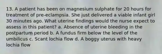 13. A patient has been on magnesium sulphate for 20 hours for treatment of pre-eclampsia. She just delivered a viable infant girl 30 minutes ago. What uterine findings would the nurse expect to assess in this patient? a. Absence of uterine bleeding in the postpartum period b. A fundus firm below the level of the umbilicus c. Scant lochia flow d. A boggy uterus with heavy lochia flow