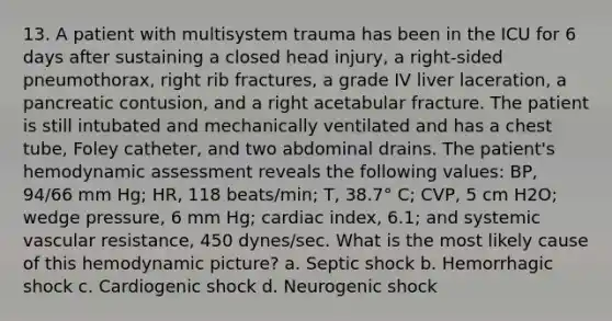 13. A patient with multisystem trauma has been in the ICU for 6 days after sustaining a closed head injury, a right-sided pneumothorax, right rib fractures, a grade IV liver laceration, a pancreatic contusion, and a right acetabular fracture. The patient is still intubated and mechanically ventilated and has a chest tube, Foley catheter, and two abdominal drains. The patient's hemodynamic assessment reveals the following values: BP, 94/66 mm Hg; HR, 118 beats/min; T, 38.7° C; CVP, 5 cm H2O; wedge pressure, 6 mm Hg; cardiac index, 6.1; and systemic vascular resistance, 450 dynes/sec. What is the most likely cause of this hemodynamic picture? a. Septic shock b. Hemorrhagic shock c. Cardiogenic shock d. Neurogenic shock