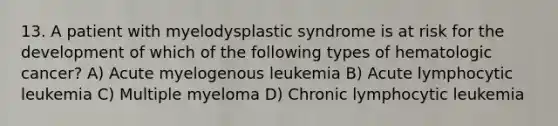 13. A patient with myelodysplastic syndrome is at risk for the development of which of the following types of hematologic cancer? A) Acute myelogenous leukemia B) Acute lymphocytic leukemia C) Multiple myeloma D) Chronic lymphocytic leukemia