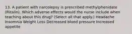 13. A patient with narcolepsy is prescribed methylphenidate (Ritalin). Which adverse effects would the nurse include when teaching about this drug? (Select all that apply.) Headache Insomnia Weight Loss Decreased blood pressure Increased appetite