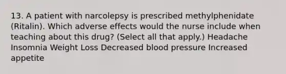 13. A patient with narcolepsy is prescribed methylphenidate (Ritalin). Which adverse effects would the nurse include when teaching about this drug? (Select all that apply.) Headache Insomnia Weight Loss Decreased blood pressure Increased appetite