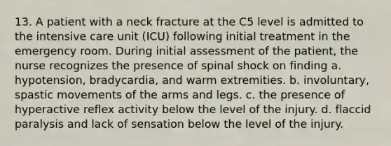 13. A patient with a neck fracture at the C5 level is admitted to the intensive care unit (ICU) following initial treatment in the emergency room. During initial assessment of the patient, the nurse recognizes the presence of spinal shock on finding a. hypotension, bradycardia, and warm extremities. b. involuntary, spastic movements of the arms and legs. c. the presence of hyperactive reflex activity below the level of the injury. d. flaccid paralysis and lack of sensation below the level of the injury.