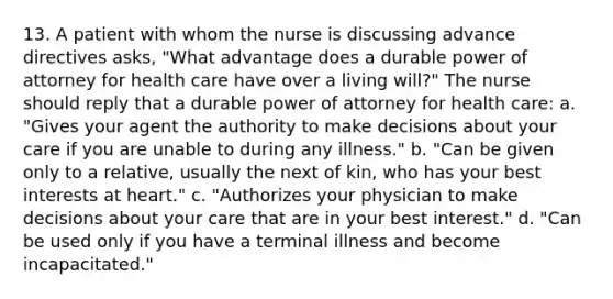 13. A patient with whom the nurse is discussing advance directives asks, "What advantage does a durable power of attorney for health care have over a living will?" The nurse should reply that a durable power of attorney for health care: a. "Gives your agent the authority to make decisions about your care if you are unable to during any illness." b. "Can be given only to a relative, usually the next of kin, who has your best interests at heart." c. "Authorizes your physician to make decisions about your care that are in your best interest." d. "Can be used only if you have a terminal illness and become incapacitated."