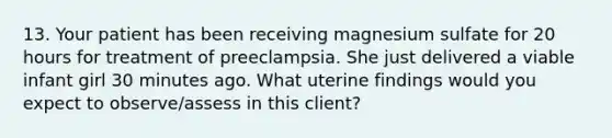 13. Your patient has been receiving magnesium sulfate for 20 hours for treatment of preeclampsia. She just delivered a viable infant girl 30 minutes ago. What uterine findings would you expect to observe/assess in this client?