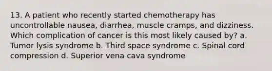 13. A patient who recently started chemotherapy has uncontrollable nausea, diarrhea, muscle cramps, and dizziness. Which complication of cancer is this most likely caused by? a. Tumor lysis syndrome b. Third space syndrome c. Spinal cord compression d. Superior vena cava syndrome