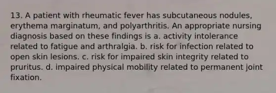 13. A patient with rheumatic fever has subcutaneous nodules, erythema marginatum, and polyarthritis. An appropriate nursing diagnosis based on these findings is a. activity intolerance related to fatigue and arthralgia. b. risk for infection related to open skin lesions. c. risk for impaired skin integrity related to pruritus. d. impaired physical mobility related to permanent joint fixation.