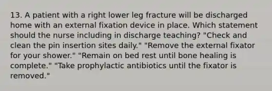 13. A patient with a right lower leg fracture will be discharged home with an external fixation device in place. Which statement should the nurse including in discharge teaching? "Check and clean the pin insertion sites daily." "Remove the external fixator for your shower." "Remain on bed rest until bone healing is complete." "Take prophylactic antibiotics until the fixator is removed."