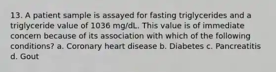 13. A patient sample is assayed for fasting triglycerides and a triglyceride value of 1036 mg/dL. This value is of immediate concern because of its association with which of the following conditions? a. Coronary heart disease b. Diabetes c. Pancreatitis d. Gout