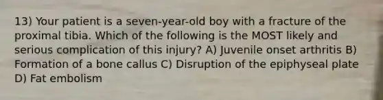 13) Your patient is a seven-year-old boy with a fracture of the proximal tibia. Which of the following is the MOST likely and serious complication of this injury? A) Juvenile onset arthritis B) Formation of a bone callus C) Disruption of the epiphyseal plate D) Fat embolism