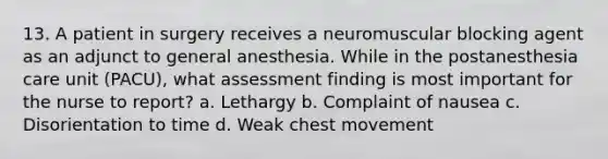 13. A patient in surgery receives a neuromuscular blocking agent as an adjunct to general anesthesia. While in the postanesthesia care unit (PACU), what assessment finding is most important for the nurse to report? a. Lethargy b. Complaint of nausea c. Disorientation to time d. Weak chest movement