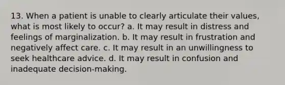 13. When a patient is unable to clearly articulate their values, what is most likely to occur? a. It may result in distress and feelings of marginalization. b. It may result in frustration and negatively affect care. c. It may result in an unwillingness to seek healthcare advice. d. It may result in confusion and inadequate decision-making.