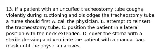 13. If a patient with an uncuffed tracheostomy tube coughs violently during suctioning and dislodges the tracheostomy tube, a nurse should first A. call the physician. B. attempt to reinsert the tracheostomy tube. C. position the patient in a lateral position with the neck extended. D. cover the stoma with a sterile dressing and ventilate the patient with a manual bag-mask until the physician arrives.