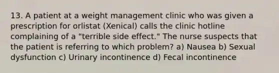 13. A patient at a weight management clinic who was given a prescription for orlistat (Xenical) calls the clinic hotline complaining of a "terrible side effect." The nurse suspects that the patient is referring to which problem? a) Nausea b) Sexual dysfunction c) Urinary incontinence d) Fecal incontinence