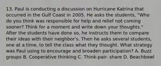 13. Paul is conducting a discussion on Hurricane Katrina that occurred in the Gulf Coast in 2005. He asks the students, "Who do you think was responsible for help and relief not coming sooner? Think for a moment and write down your thoughts." After the students have done so, he instructs them to compare their ideas with their neighbor's. Then he asks several students, one at a time, to tell the class what they thought. What strategy was Paul using to encourage and broaden participation? A. Buzz groups B. Cooperative thinking C. Think-pair- share D. Beachbowl