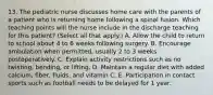 13. The pediatric nurse discusses home care with the parents of a patient who is returning home following a spinal fusion. Which teaching points will the nurse include in the discharge teaching for this patient? (Select all that apply.) A. Allow the child to return to school about 4 to 6 weeks following surgery. B. Encourage ambulation when permitted, usually 2 to 3 weeks postoperatively. C. Explain activity restrictions such as no twisting, bending, or lifting. D. Maintain a regular diet with added calcium, fiber, fluids, and vitamin C. E. Participation in contact sports such as football needs to be delayed for 1 year.