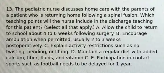 13. The pediatric nurse discusses home care with the parents of a patient who is returning home following a spinal fusion. Which teaching points will the nurse include in the discharge teaching for this patient? (Select all that apply.) A. Allow the child to return to school about 4 to 6 weeks following surgery. B. Encourage ambulation when permitted, usually 2 to 3 weeks postoperatively. C. Explain activity restrictions such as no twisting, bending, or lifting. D. Maintain a regular diet with added calcium, fiber, fluids, and vitamin C. E. Participation in contact sports such as football needs to be delayed for 1 year.