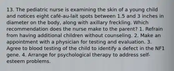 13. The pediatric nurse is examining the skin of a young child and notices eight café-au-lait spots between 1.5 and 3 inches in diameter on the body, along with axillary freckling. Which recommendation does the nurse make to the parent? 1. Refrain from having additional children without counseling. 2. Make an appointment with a physician for testing and evaluation. 3. Agree to blood testing of the child to identify a defect in the NF1 gene. 4. Arrange for psychological therapy to address self-esteem problems.