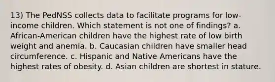 13) The PedNSS collects data to facilitate programs for low-income children. Which statement is not one of findings? a. African-American children have the highest rate of low birth weight and anemia. b. Caucasian children have smaller head circumference. c. Hispanic and Native Americans have the highest rates of obesity. d. Asian children are shortest in stature.